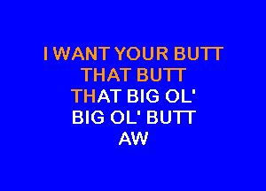 IWANT YOUR BUTI'
THAT BU'IT

THAT BIG OL'
BIG OL' BUTT
AW