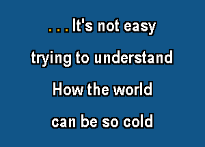 . . . It's not easy

trying to understand
How the world

can be so cold
