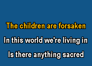 The children are forsaken

In this world we're living in

Is there anything sacred