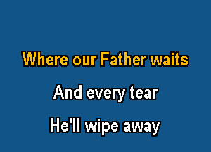 Where our Father waits

And every tear

He'll wipe away