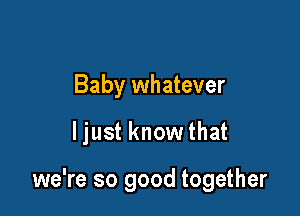 Baby whatever

ljust know that

we're so good together