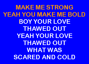 MAKE ME STRONG
YEAH YOU MAKE ME BOLD
BOY YOUR LOVE
THAWED OUT
YEAH YOUR LOVE
THAWED OUT
WHAT WAS
SCARED AND COLD