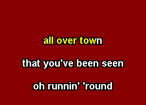 all over town

that you've been seen

oh runnin' 'round