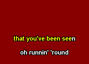 that you've been seen

oh runnin' 'round