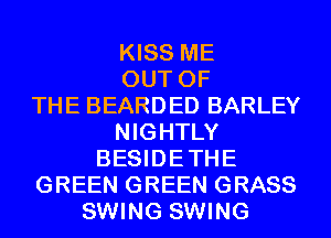 KISS ME
OUT OF
THE BEARDED BARLEY
NIGHTLY
BESIDETHE
GREEN GREEN GRASS
SWING SWING