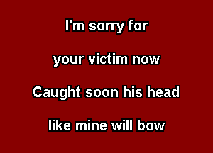 I'm sorry for

your victim now
Caught soon his head

like mine will bow