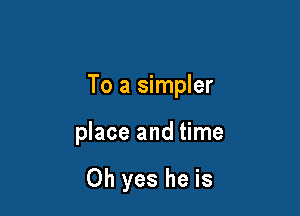 To a simpler

place and time

Oh yes he is