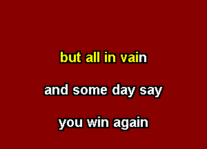 but all in vain

and some day say

you win again