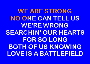 WE ARE STRONG
NO ONE CAN TELL US
WE'REWRONG
SEARCHIN' OUR HEARTS
FOR SO LONG

BOTH OF US KNOWING
LOVE IS A BATI'LEFIELD