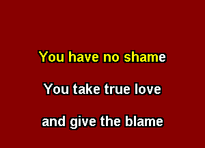 You have no shame

You take true love

and give the blame