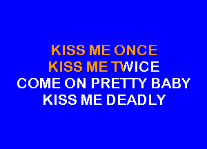 KISS ME ONCE
KISS METWICE
COME ON PRETTY BABY
KISS ME DEADLY