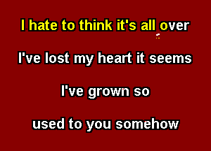 I hate to think it's all'over

I've lost my heart it seems
I've grown so

used to you somehow