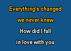 Everything's changed
we never knew

How did I fall

in love with you