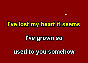 I've lost my heart it seems

I've grown so

used to you somehow