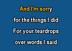 And I'm sorry
for the things I did

For your teardrops

over words I said
