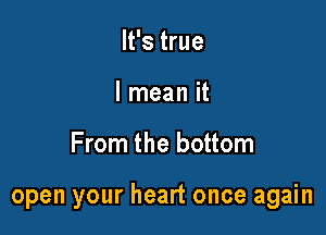 It's true
I mean it

From the bottom

open your heart once again
