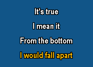 It's true
I mean it

From the bottom

I would fall apart