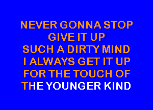 NEVER GONNA STOP
GIVE IT UP
SUCH A DIRTY MIND
I ALWAYS GET IT UP
FOR THETOUCH OF
THEYOUNGER KIND