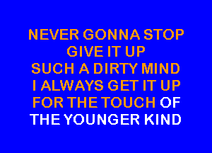 NEVER GONNA STOP
GIVE IT UP
SUCH A DIRTY MIND
I ALWAYS GET IT UP
FOR THETOUCH OF
THEYOUNGER KIND