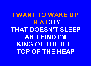 IWANT TO WAKE UP
IN ACITY
THAT DOESN'T SLEEP
AND FIND I'M
KING OF THE HILL
TOP OF THE HEAP