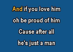 And if you love him

oh be proud of him
Cause after all

he's just a man