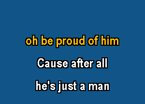 oh be proud of him

Cause after all

he's just a man