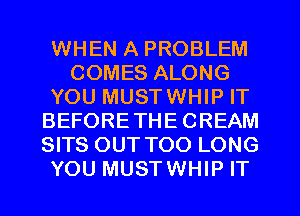WHEN A PROBLEM
COMES ALONG
YOU MUSTWHIP IT
BEFORETHECREAM
SITS OUT TOO LONG
YOU MUSTWHIP IT