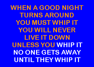 WHEN A GOOD NIGHT
TURNS AROUND
YOU MUSTWHIP IT
YOU WILL NEVER
LIVE IT DOWN
UNLESS YOU WHIP IT
NO ONE GETS AWAY
UNTILTHEYWHIP IT