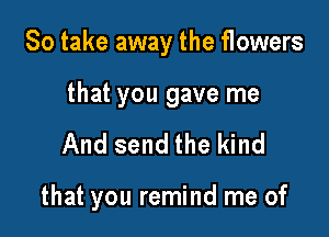 So take away the flowers

that you gave me
And send the kind

that you remind me of