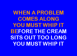 WHEN A PROBLEM
COMES ALONG
YOU MUSTWHIP IT
BEFORETHECREAM
SITS OUT TOO LONG
YOU MUSTWHIP IT