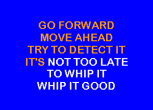 GO FORWARD
MOVE AH EAD
TRY TO DETECT IT

IT'S NOT TOO LATE
TO WHIP IT

WHIP IT GOOD I