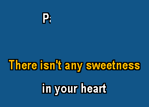There isn't any sweetness

in your heart