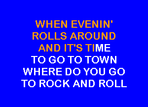 WHEN EVENIN'
ROLLS AROUND
AND IT'S TIME
TO GO TO TOWN
WHERE DO YOU GO
TO ROCK AND ROLL