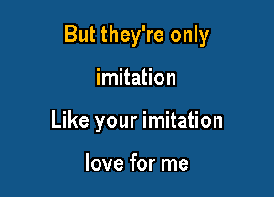 But they're only

imitation
Like your imitation

love for me
