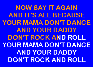 NOW SAY IT AGAIN
AND IT'S ALL BECAUSE
YOUR MAMA DON'T DANCE
AND YOUR DADDY
DON'T ROCK AND ROLL
YOUR MAMA DON'T DANCE
AND YOUR DADDY
DON'T ROCK AND ROLL