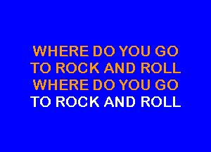 WHERE DO YOU GO
TO ROCK AND ROLL
WHERE DO YOU GO
TO ROCK AND ROLL