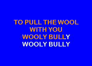 TO PULL THE WOOL
WITH YOU

WOOLY BULLY
WOOLY BULLY