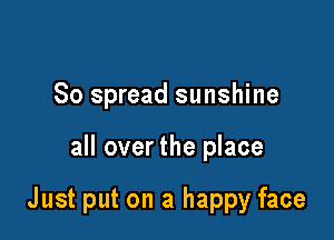 So spread sunshine

all over the place

Just put on a happy face