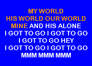 MY WORLD
HIS WORLD OUR WORLD
MINE AND HIS ALONE
I GOT TO GO I GOT TO GO
I GOT TO GO HEY
I GOT TO GO I GOT TO GO
MMM MMM MMM