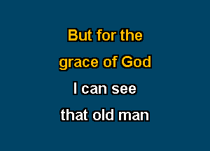 But for the
grace of God

I can see

that old man