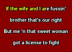 If the wife and I are fussin'
brother that's our right
But me 'n that sweet woman

got a license to fight