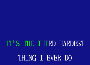 ITS THE THIRD HARDEST
THING I EVER D0