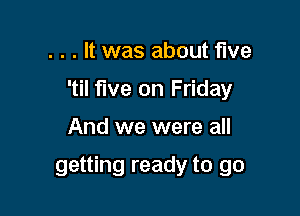 . . . It was about five
'til five on Friday

And we were all

getting ready to go