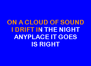 ON A CLOUD OF SOUND
I DRIFT IN THE NIGHT
ANYPLACE IT GOES
IS RIGHT