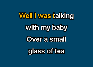 Well I was talking

with my baby
Over a small

glass of tea