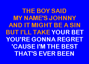 THE BOY SAID
MY NAME'S JOHNNY
AND IT MIGHT BE A SIN
BUT I'LL TAKEYOUR BET
YOU'RE GONNA REGRET
'CAUSE I'M THE BEST
THAT'S EVER BEEN