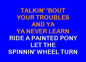 TALKIN' 'BOUT
YOURTROUBLES
AND YA
YA NEVER LEARN
RIDE A PAINTED PONY
LET THE
SPINNIN'WHEEL TURN
