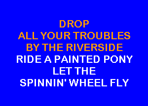 DROP
ALL YOUR TROUBLES
BY THE RIVERSIDE
RIDE A PAINTED PONY
LET THE
SPINNIN'WHEEL FLY