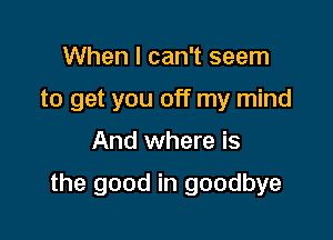 When I can't seem
to get you off my mind

And where is

the good in goodbye