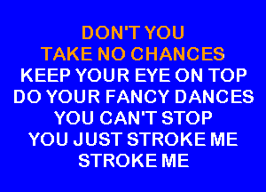 DON'T YOU
TAKE N0 CHANCES
KEEP YOUR EYE ON TOP
D0 YOUR FANCY DANCES
YOU CAN'T STOP
YOU JUST STROKE ME
STROKE ME